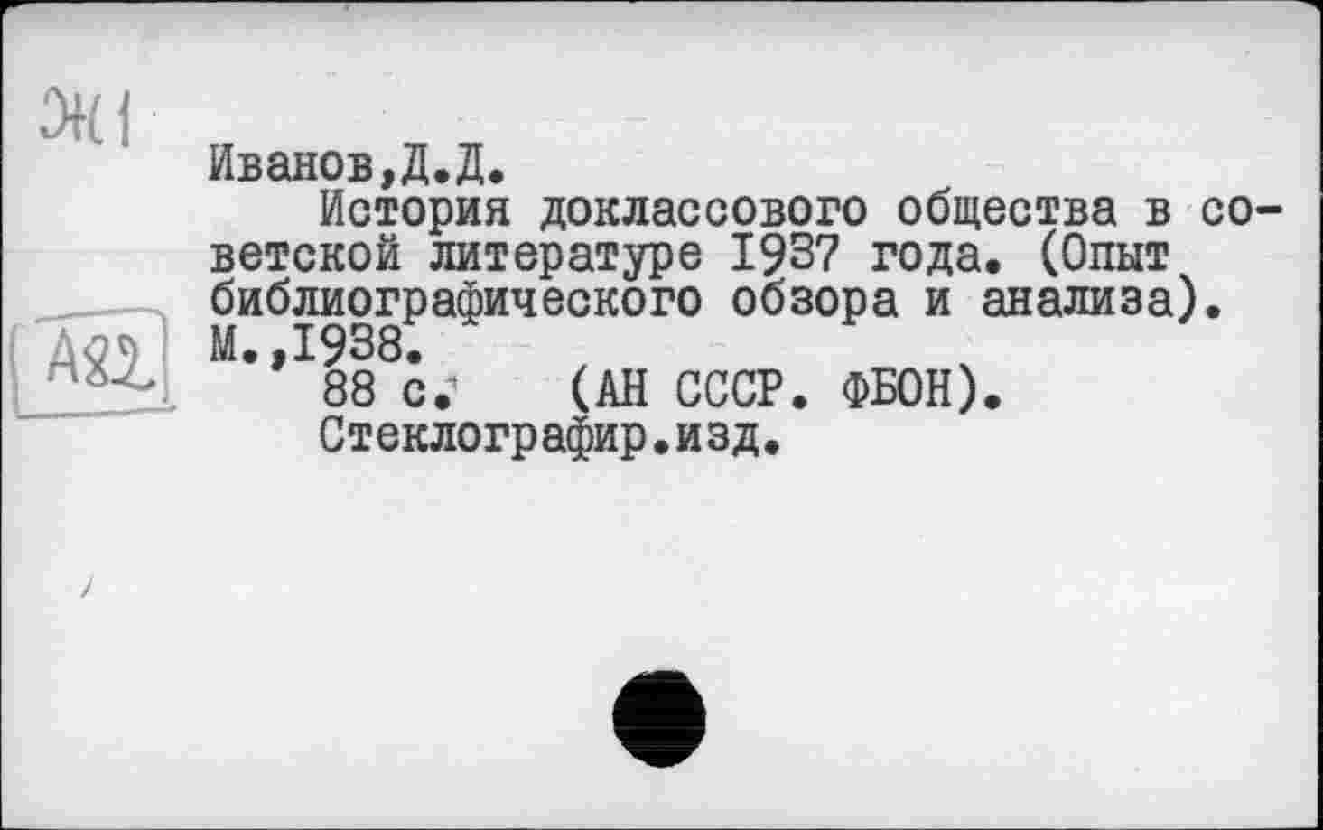 ﻿Иванов,Д.Д.
История доклассового общества в советской литературе 1937 года. (Опыт библиографического обзора и анализа).
Дл* М.,1938.
88 с.-* (АН СССР. ФБОН).
Стеклографир.изд.